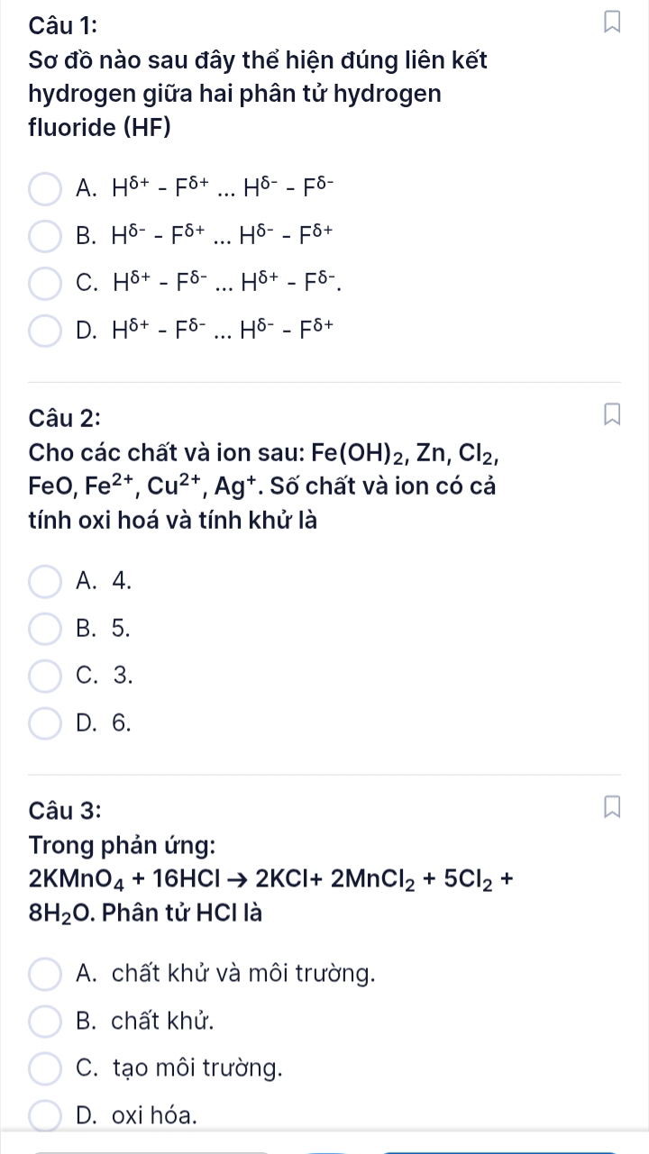 Sơ đồ nào sau đây thể hiện đúng liên kết
hydrogen giữa hai phân tử hydrogen
fluoride (HF)
A. H^(delta +)-F^(delta +)...H^(delta -)-F^(delta -)
B. H^(delta -)-F^(delta +)...H^(delta -)-F^(delta +)
C. H^(delta +)-F^(delta -)...H^(delta +)-F^(delta -).
D. H^(delta +)-F^(delta -)...H^(delta -)-F^(delta +)
Câu 2:
Cho các chất và ion sau: Fe(OH)_2, Zn, Cl_2, 
FeO, Fe^(2+), Cu^(2+), Ag^+. Số chất và ion có cả
tính oxi hoá và tính khử là
A. 4.
B. 5.
C. 3.
D. 6.
Câu 3:
Trong phản ứng:
2KMnO_4+16HClto 2KCl+2MnCl_2+5Cl_2+
8H_2O. Phân tử HCI là
A. chất khử và môi trường.
B. chất khử.
C. tạo môi trường.
D. oxi hóa.