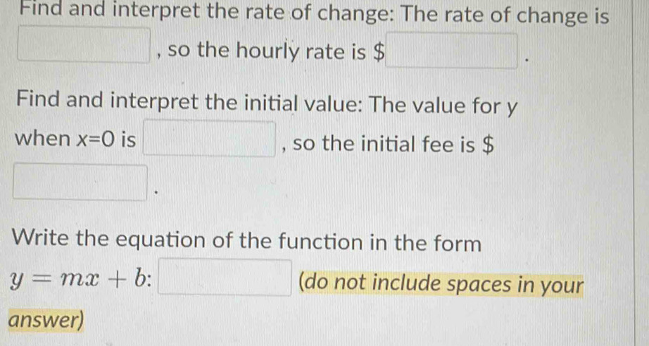 Find and interpret the rate of change: The rate of change is 
□ , so the hourly rate is a $□. 
Find and interpret the initial value: The value for y
when x=0 is □ , so the initial fee is $
□. 
Write the equation of the function in the form
y=mx+b:□ (do not include spaces in your 
answer)