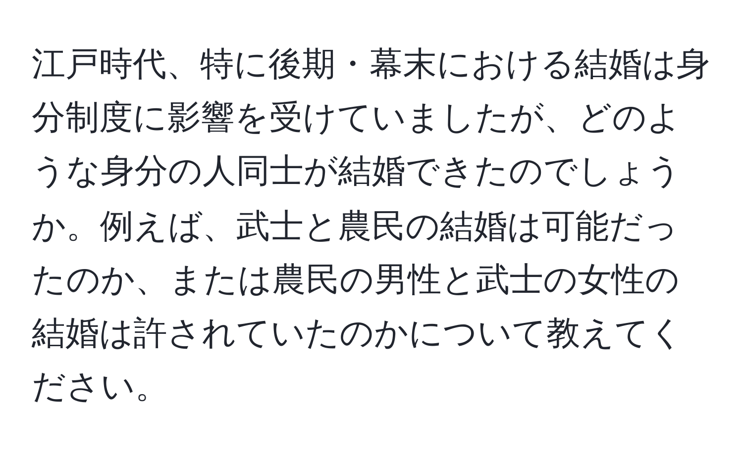 江戸時代、特に後期・幕末における結婚は身分制度に影響を受けていましたが、どのような身分の人同士が結婚できたのでしょうか。例えば、武士と農民の結婚は可能だったのか、または農民の男性と武士の女性の結婚は許されていたのかについて教えてください。