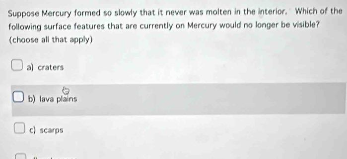 Suppose Mercury formed so slowly that it never was molten in the interior. Which of the
following surface features that are currently on Mercury would no longer be visible?
(choose all that apply)
a) craters
b) lava plains
c) scarps