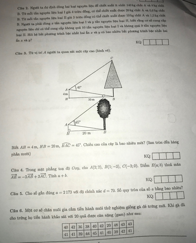 Người ta dự dịnh dùng hai loại nguyên liệu để chiết xuất ít nhất 140 kg chất A và 9kg chất
B. Từ mỗi tấn nguyên liệu loại I giá 4 triệu đồng, có thể chiết xuất được 20kg chất A và 0,6 kg chất
B. Từ mỗi tần nguyên liệu loại II giá 3 triệu đồng có thể chiết xuất được 10kg chất A và 1,5kg chất
B. Người ta phải dùng x tần nguyên liệu loại I và y tấn nguyên liệu loại II, biết rằng cơ sở cung cấp
nguyên liệu chỉ có thể cung cấp khōng quá 10 tấn nguyên liệu loại I và khōng quá 9 tấn nguyên liệu
loại II. Hỏi hệ bắt phương trình bặc nhất hai ẩn x và y có bao nhiều bất phương trình bặc nhất hai
ẩn x và y? KQ:
Câu 3. Từ vị trí A người ta quan sát một cây cao (hình vê).
45°
A
i 20 m B
Biết AH=4m,HB=20m,widehat BAC=45°. Chiều cao của cây là bao nhiêu mét? (làm tròn đến hàng
phần mười) KQ:
Câu 4. Trong mặt phẳng toạ độ Oxy, cho A(2;2),B(1;-3),C(-3;0). Diểm E(a;b) thoả mān
vector AE=-2vector AB+3vector AC. Tính a+b.
KQ:
Câu 5. Cho số gần đúng a=2173 với độ chính xác d=70 0. Số quy tròn của số a bằng bao nhiều?
KQ:
Cầu 6. Một cơ sở chăn nuôi gia cầm tiến hành nuôi thử nghiệm giống gà đẻ trứng mới. Khi gà đã
cho trứng họ tiến hành khảo sát với 20 quả được cân nặng (gam) như sau: