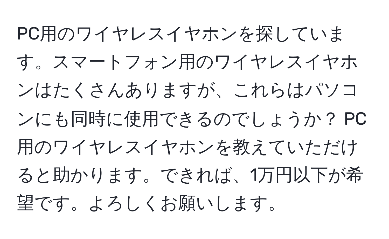 PC用のワイヤレスイヤホンを探しています。スマートフォン用のワイヤレスイヤホンはたくさんありますが、これらはパソコンにも同時に使用できるのでしょうか？ PC用のワイヤレスイヤホンを教えていただけると助かります。できれば、1万円以下が希望です。よろしくお願いします。