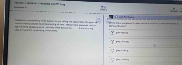 Section 1, Module 1: Reading and Writing
Directions v 15:21 Hide Alnatute M
Mark for Review
Positioned prominently in its burrow or patrolling the ocean floor, the peacock
mantis shrimp allures its unsuspecting victims. Researchers speculate that its Standard English? Which choice completes the text so that it conforms to the conventions of
eye-catching appearance is precisely what attracts its_ it a fascinating
case of nature's captivating adaptations. A prey making
8 prey, making
prey making
D prey; making