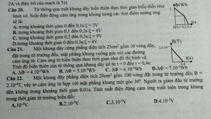 2A và điện trở của mạch là 5Ω
Phi (Wb
Câu 20. Từ thông qua một khung dây biến thiên theo thời gian biểu diễn như 1.
hình vẽ. Suất điện động cảm ứng trong khung trong các thời điểm tương ứng
sẽ là: is
A. trong khoảng thời gian 0 đến 0.1s:xi =3V
() 0 10.2 0,
B. trong khoảng thời gian 0,1 đến 0,2s:xi =6V
C. trong khoảng thời gian 0,2 đến 0,3s: π /5 =9V
D.trong khoảng thời gian 0 đến 0.3s:xi =45=4V
Câu 21. Một khung dây cứng phẳng diện tích 25cm^2 gồm 10 vòng dây,
đặt trong từ trường đều, mặt phẳng khung vuông góc với các đường
cảm ứng từ. Cảm ứng từ biển thiên theo thời gian như đồ thị hình vẽ.
Tính độ biển thiên của từ thông qua khung dây kế tirt=0dent=0,4s:
A. △ Phi =4.10^(-5)Wb B. △ Phi =5.10^(-5)Wb C. △ Phi =6.10^(-5)Wb D. △ Phi =7.10^(-5)Wb
Câu 22. Một khung dây phẳng diện tích 20cm^2 gồm 100 vòng đặt trong từ trường đều B=
2.10^(-4)T 'véc tơ cảm ứng từ hợp với mặt phẳng khung một góc 30° * Người ta giảm đều từ trường
đến không trong khoảng thời gian 0,01s. Tính suất điện động cảm ứng xuất hiện trong khung
trong thời gian từ trường biến đổi:
A. 10^(-3)V
B. 2.10^(-3)V C. 3.10^(-3)V D. 4.10^(-3)V