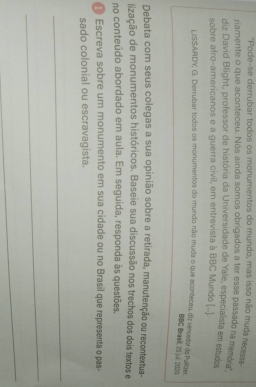 'Pode-se derrubar todos os monumentos do mundo, mas isso não muda necessa- 
riamente o que aconteceu. Nós ainda somos obrigados a ter esse passado na memória", 
diz David Blight, professor de história da Universidade de Yale, especialista em estudos 
sobre afro-americanos e a guerra civil, em entrevista à BBC Mundo [...]. 
LISSARDY, G. Derrubar todos os monumentos do mundo não muda o que aconteceu, diz vencedor do Pulitzer. 
BBC Brasil, 25 jul. 2020. 
Debata com seus colegas a sua opinião sobre a retirada, manutenção ou recontextua- 
lização de monumentos históricos. Baseie sua discussão nos trechos dos dois textos e 
no conteúdo abordado em aula. Em seguida, responda às questões. 
① Escreva sobre um monumento em sua cidade ou no Brasil que representa o pas- 
sado colonial ou escravagista. 
_ 
_ 
_