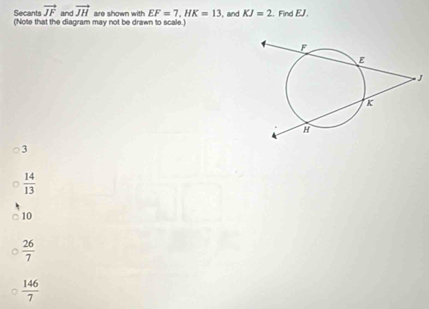 Secants vector JF and vector JH are shown with EF=7, HK=13 , and KJ=2. Find EJ.
(Note that the diagram may not be drawn to scale.)
3
 14/13 
10
 26/7 
 146/7 