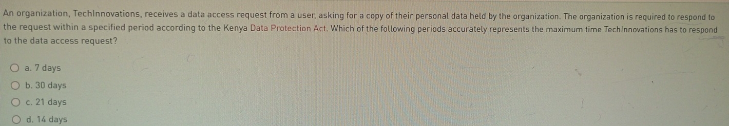 An organization, TechInnovations, receives a data access request from a user, asking for a copy of their personal data held by the organization. The organization is required to respond to
the request within a specified period according to the Kenya Data Protection Act. Which of the following periods accurately represents the maximum time TechInnovations has to respond
to the data access request?
a. 7 days
b. 30 days
c. 21 days
d. 14 days