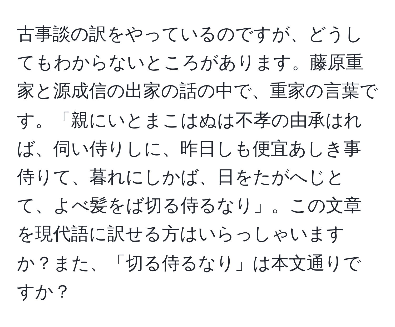 古事談の訳をやっているのですが、どうしてもわからないところがあります。藤原重家と源成信の出家の話の中で、重家の言葉です。「親にいとまこはぬは不孝の由承はれば、伺い侍りしに、昨日しも便宜あしき事侍りて、暮れにしかば、日をたがへじとて、よべ髪をば切る侍るなり」。この文章を現代語に訳せる方はいらっしゃいますか？また、「切る侍るなり」は本文通りですか？