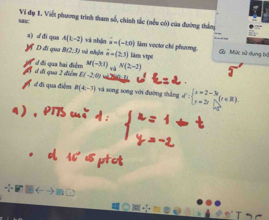 Ví dụ 1. Viết phương trình tham số, chính tắc (nếu có) của đường thẳng 
sau: 
a) d đi qua A(1;-2) và nhận vector u=(-1;0) làm vectơ chi phương. C Mức sử dụng bộ 
YD đi qua B(2;3) và nhận vector n=(2;3) làm vtpt 
đ đi qua hai điểm M(-3;1)_VaN(2;-2)
đ d đi qua 2 điểm E(-2;0) (0· 3)
d đi qua điểm B(4;-3) và song song với đường thẳng d':beginarrayl x=2-3t y=2tendarray.  (t∈ R).