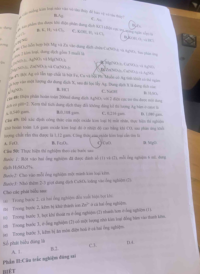 ân Gần miếng kim loại nào vào vô tàu thúy đề báo vệ vỏ tàu thủy?
B.Ag. C. Au. D. Zn.
1: Sản phẩm th  kh ện phâ g dịch KCI (điện cực trợ, màng ngân xốp) là
lc dụng B. K_4H_2 và Cl_2. C. KOH H_2 và Cl_2 D, KOH,O_2
CrdCl_2.
ưrơng DUNG
và HCI
# 46: Cho hỗn hợp bột Mg và Zn vào dung dịch chứa Cu(NO_3)_2 và AgNO_3. Sau phân ứmg
được 2 kim loại, dung dịch gồm 3 muối là
ện _/f0(NO_3)_2,AgNO_3 và Mg(NO_3)_2

D. Mg(NO_3)_2,Cu(NO_3) 2 Và AgNO_3. Mg(NO_3) Zn(NO_3) 2 Và Cu(NO_3)_2
D Zn(NO_3)_2,Cu(NO_3)_2 và AgNO_3
#  47: Bột Ag có lẫn tạp chất là bột Fe, Cu và bột Pb. Muốn có Ag tinh khiết có thể ngâm
àm hợp vào một lượng dư dung dịch X, sau đó lọc lấy Ag. Dung dịch X là dung dịch của:
1/AgNO3
B. HCl C. NaOH D. H_2SO_4
Câu 48: Điện phân hoàn toàn 200ml dung dịch . AgNO_3 với 2 điện cực trơ thu được một dung
dịch có ph I=2. Xem thể tích dung dịch thay đổi không đáng kể thì lượng Ag bám ở catot là
A. 0,540 gam. B.0,108 gam. C. 0,216 gam. D. 1,080 gam.
Câu 49: Để xác định công thức của một oxide kim loại bị mất nhãn, thực hiện thí nghiệm
khử hoàn toàn 1,6 gam oxide kim loại đó ở nhiệt độ cao bằng khí CO, sau phản ứng khối
lượng chất rắn thu được là 1,12 gam. Công thức của oxide kim loại cần tìm là
A. FeO. B. Fe_2O_3. C CuO. D. MgO.
Câu 50: Thực hiện thí nghiệm theo các bước sau:
Bước 1: Rót vào hai ổng nghiệm đã được đánh số (1) và (2), mỗi ống nghiệm 6 mL dung
djch H_2SO_45% .
Bước2: Cho vào mỗi ống nghiệm một mảnh kim loại kẽm.
Bước3: Nhỏ thêm 2-3 giọt dung dịch CuSO₄ loãng vào ống nghiệm (2).
Cho các phát biểu sau:
(a) Trong bước 2, cả hai ổng nghiệm đều xuất hiện bọt khí.
(b) Trong bước 2, kẽm bị khử thành ion Zn^(2+) ở cả hai ống nghiệm.
(c) Trong bước 3, bọt khí thoát ra ở ống nghiệm (2) nhanh hơn ở ống nghiệm (1).
(d) Trong bước 3, ở ống nghiệm (2) có một lượng nhỏ kim loại đồng bám vào thanh kẽm.
(e) Trong bước 3, kẽm bị ăn mòn điện hoá ở cả hai ống nghiệm.
Số phát biểu đúng là D.4.
A. 1. B.2. C.3.
Phần II:Câu trắc nghiệm đúng sai
biét