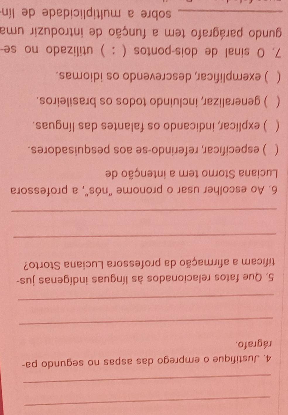 Justifique o emprego das aspas no segundo pa-
rágrafo.
_
_
5. Que fatos relacionados às línguas indígenas jus-
tificam a afirmação da professora Luciana Storto?
_
_
6. Ao escolher usar o pronome “nós”, a professora
Luciana Storno tem a intenção de
( ) especificar, referindo-se aos pesquisadores.
 ) explicar, indicando os falantes das línguas.
( ) generalizar, incluindo todos os brasileiros.
 ) exemplificar, descrevendo os idiomas.
7. O sinal de dois-pontos ( : ) utilizado no se-
gundo parágrafo tem a função de introduzir uma
_sobre a multiplicidade de lín
