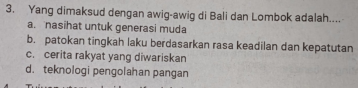 Yang dimaksud dengan awig-awig di Bali dan Lombok adalah....
a. nasihat untuk generasi muda
b. patokan tingkah laku berdasarkan rasa keadilan dan kepatutan
c. cerita rakyat yang diwariskan
d. teknologi pengolahan pangan