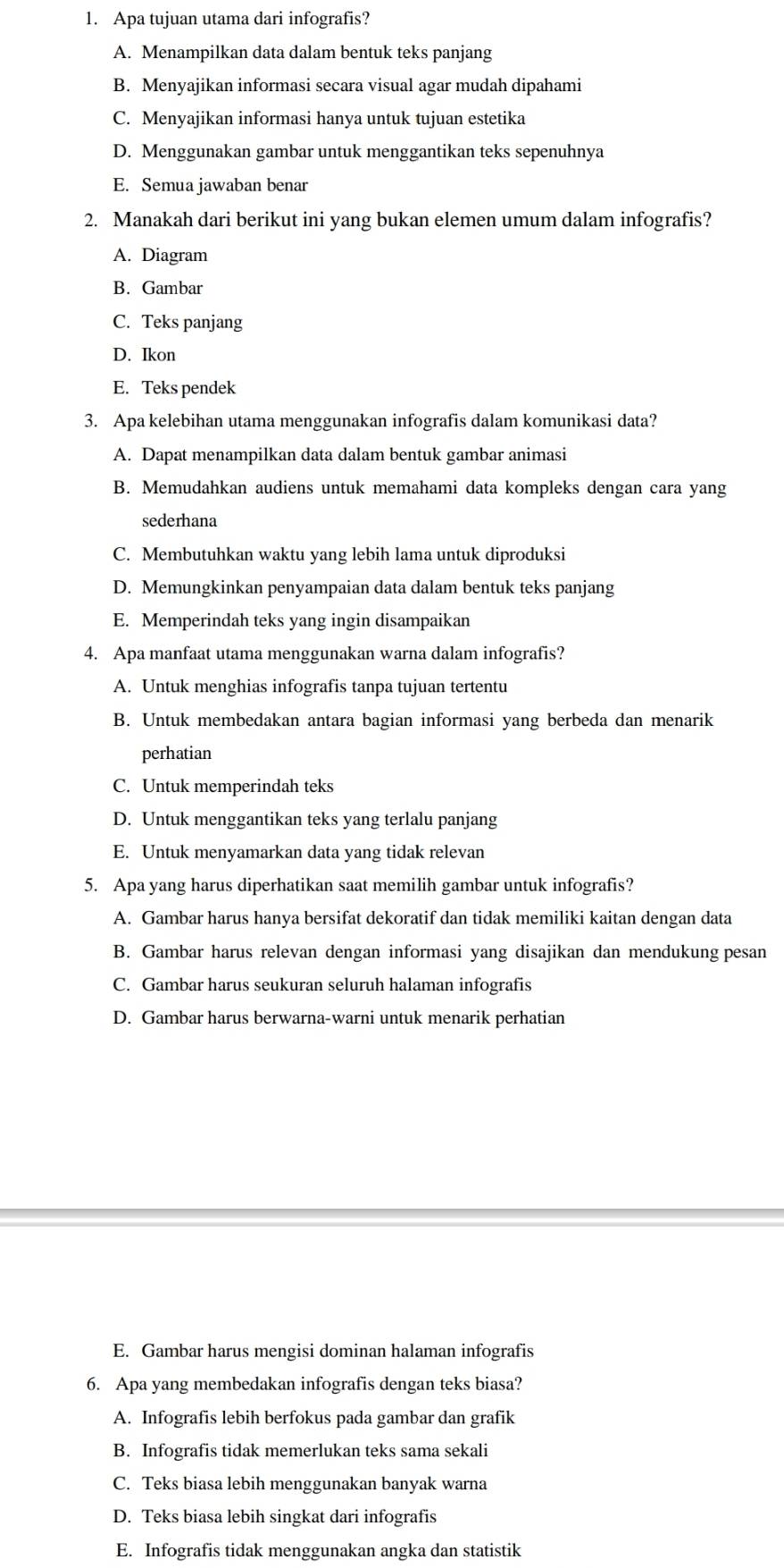 Apa tujuan utama dari infografis?
A. Menampilkan data dalam bentuk teks panjang
B. Menyajikan informasi secara visual agar mudah dipahami
C. Menyajikan informasi hanya untuk tujuan estetika
D. Menggunakan gambar untuk menggantikan teks sepenuhnya
E. Semua jawaban benar
2. Manakah dari berikut ini yang bukan elemen umum dalam infografis?
A. Diagram
B. Gambar
C. Teks panjang
D. Ikon
E. Teks pendek
3. Apa kelebihan utama menggunakan infografis dalam komunikasi data?
A. Dapat menampilkan data dalam bentuk gambar animasi
B. Memudahkan audiens untuk memahami data kompleks dengan cara yang
sederhana
C. Membutuhkan waktu yang lebih lama untuk diproduksi
D. Memungkinkan penyampaian data dalam bentuk teks panjang
E. Memperindah teks yang ingin disampaikan
4. Apa manfaat utama menggunakan warna dalam infografis?
A. Untuk menghias infografis tanpa tujuan tertentu
B. Untuk membedakan antara bagian informasi yang berbeda dan menarik
perhatian
C. Untuk memperindah teks
D. Untuk menggantikan teks yang terlalu panjang
E. Untuk menyamarkan data yang tidak relevan
5. Apa yang harus diperhatikan saat memilih gambar untuk infografis?
A. Gambar harus hanya bersifat dekoratif dan tidak memiliki kaitan dengan data
B. Gambar harus relevan dengan informasi yang disajikan dan mendukung pesan
C. Gambar harus seukuran seluruh halaman infografis
D. Gambar harus berwarna-warni untuk menarik perhatian
E. Gambar harus mengisi dominan halaman infografis
6. Apa yang membedakan infografis dengan teks biasa?
A. Infografis lebih berfokus pada gambar dan grafik
B. Infografis tidak memerlukan teks sama sekali
C. Teks biasa lebih menggunakan banyak warna
D. Teks biasa lebih singkat dari infografis
E. Infografis tidak menggunakan angka dan statistik