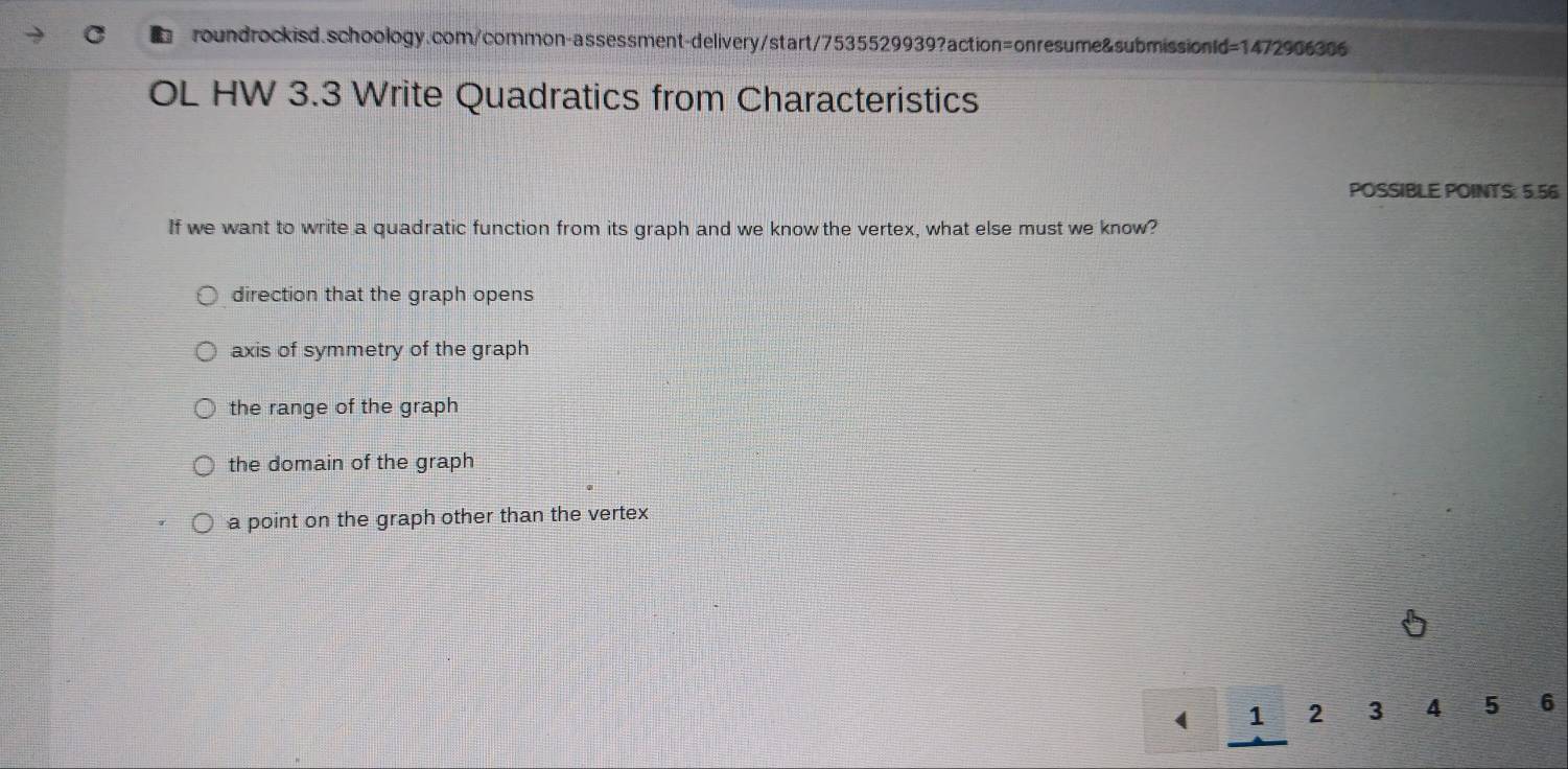 OL HW 3.3 Write Quadratics from Characteristics
POSSIBLE POINTS: 5.56
If we want to write a quadratic function from its graph and we know the vertex, what else must we know?
direction that the graph opens
axis of symmetry of the graph
the range of the graph
the domain of the graph
a point on the graph other than the vertex
( 1 2 3 4 5 6