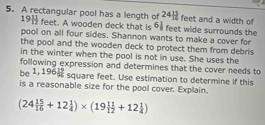 A rectangular pool has a length of 24 15/16  feet and a width of
19 11/12  feet. A wooden deck that is 6 1/8  feet wide surrounds the 
pool on all four sides. Shannon wants to make a cover for 
the pool and the wooden deck to protect them from debris 
in the winter when the pool is not in use. She uses the 
following expression and determines that the cover needs to 
be 1,196 19/96  square feet. Use estimation to determine if this 
is a reasonable size for the pool cover. Explain.
(24 15/16 +12 1/4 )* (19 11/12 +12 1/4 )