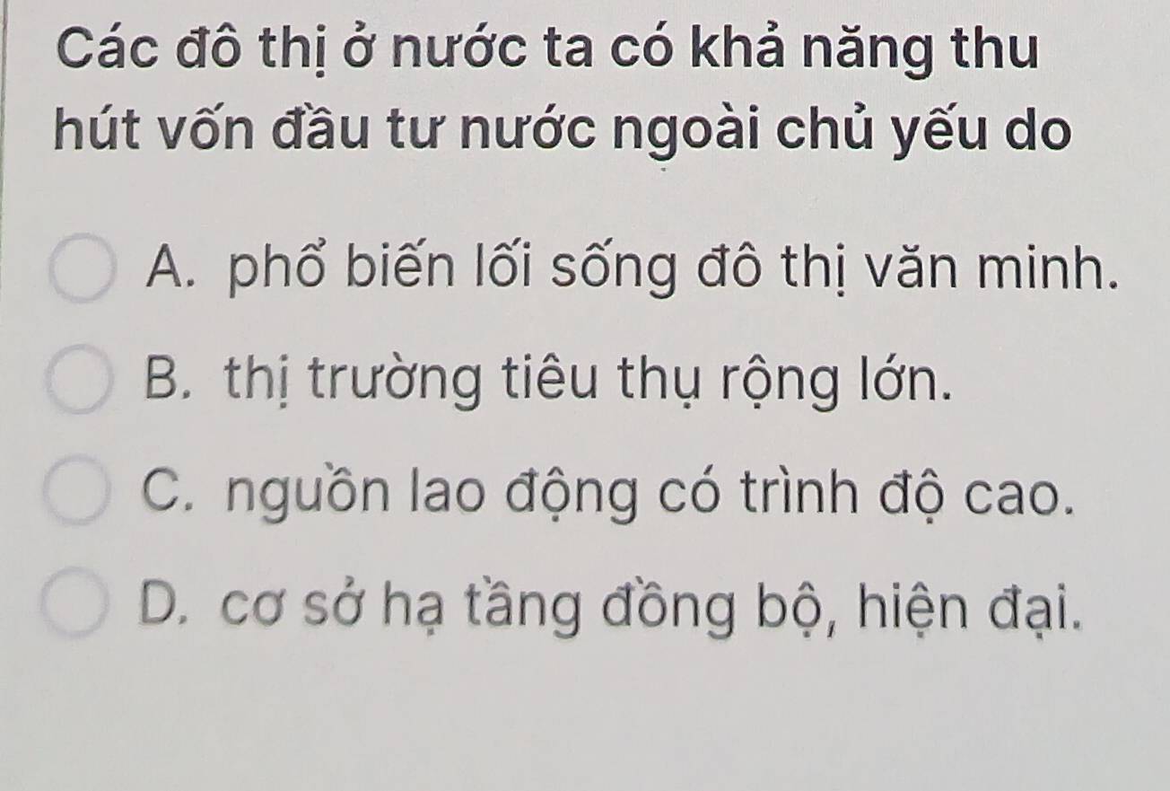 Các đô thị ở nước ta có khả năng thu
hút vốn đầu tư nước ngoài chủ yếu do
A. phổ biến lối sống đô thị văn minh.
B. thị trường tiêu thụ rộng lớn.
C. nguồn lao động có trình độ cao.
D. cơ sở hạ tầng đồng bộ, hiện đại.