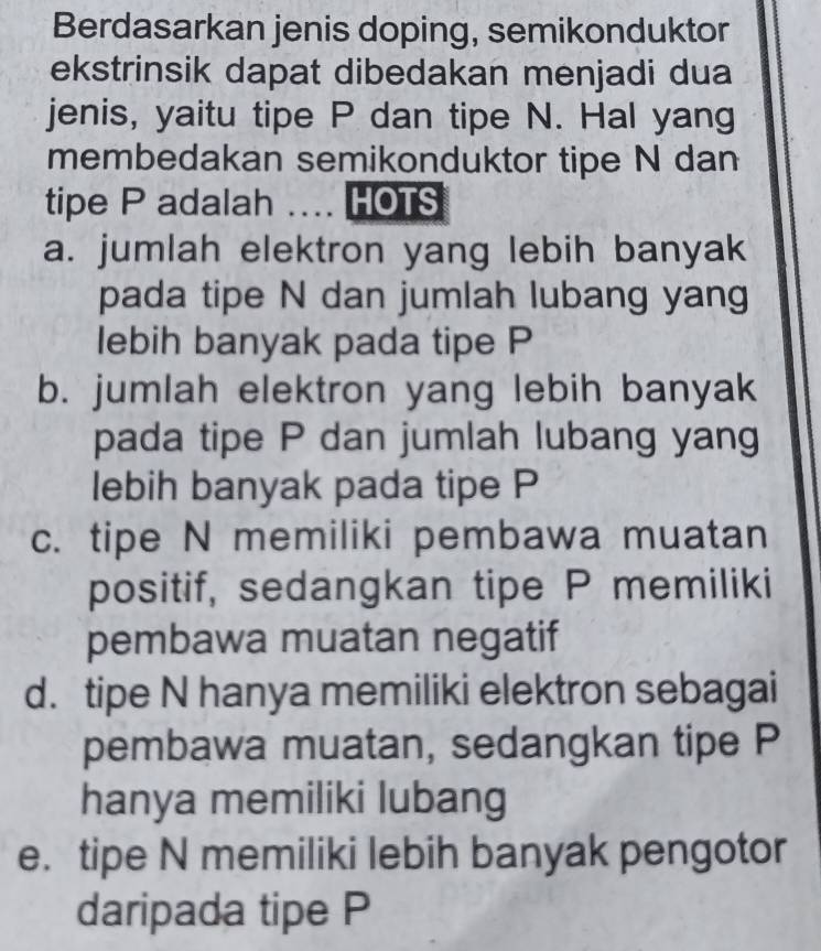 Berdasarkan jenis doping, semikonduktor
ekstrinsik dapat dibedakan menjadi dua
jenis, yaitu tipe P dan tipe N. Hal yang
membedakan semikonduktor tipe N dan
tipe P adalah .... HOTS
a. jumlah elektron yang lebih banyak
pada tipe N dan jumlah lubang yang
lebih banyak pada tipe P
b. jumlah elektron yang lebih banyak
pada tipe P dan jumlah lubang yang
lebih banyak pada tipe P
c. tipe N memiliki pembawa muatan
positif, sedangkan tipe P memiliki
pembawa muatan negatif
d. tipe N hanya memiliki elektron sebagai
pembawa muatan, sedangkan tipe P
hanya memiliki lubang
e. tipe N memiliki lebih banyak pengotor
daripada tipe P