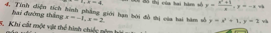 -1, x=4. Đới đỗ thị của hai hàm số y= (x^2+1)/x , y=-x và 
4. Tính diện tích hình phẳng giới hạn bởi đồ thị của hai hàm số y=x^3+1, y=2 và 
hai đường thắng x=-1, x=2. 
5. Khi cắt một vật thể hình chiếc nêm bởi