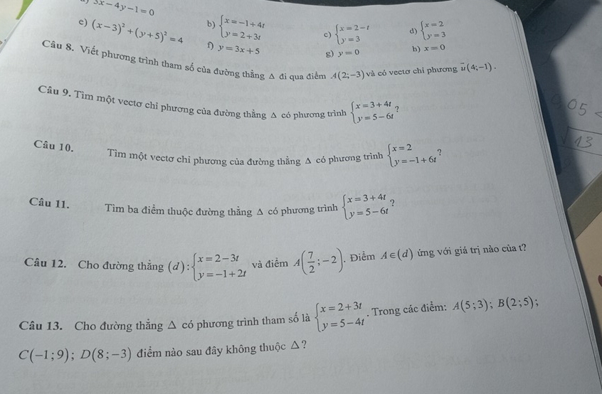 5x-4y-1=0
b) beginarrayl x=-1+4t y=2+3tendarray. c) beginarrayl x=2-t y=3endarray. d) beginarrayl x=2 y=3endarray.
e) (x-3)^2+(y+5)^2=4 f) y=3x+5
g) y=0 h) x=0
Câu 8. Viết phương trình tham số của đường thẳng Δ đi qua điểm A(2;-3) và có vectơ chi phương overline u(4;-1).
Câu 9. Tìm một vectơ chỉ phương của đường thẳng A có phương trình beginarrayl x=3+4t y=5-6tendarray. ?
Câu 10.
Tìm một vectơ chỉ phương của đường thằng A có phương trình beginarrayl x=2 y=-1+6tendarray. ?
Câu 11. Tìm ba điểm thuộc đường thằng Δ có phương trình beginarrayl x=3+4t y=5-6tendarray. ?
Câu 12. Cho đường thẳng (d):beginarrayl x=2-3t y=-1+2tendarray. và điểm A( 7/2 ;-2). Điểm A∈ (d) ứng với giá trị nào của t?
Câu 13. Cho đường thẳng △ cd phương trình tham số là beginarrayl x=2+3t y=5-4tendarray.. Trong các điểm: A(5;3);B(2;5)
C(-1;9);D(8;-3) điểm nào sau đây không thuộc △?