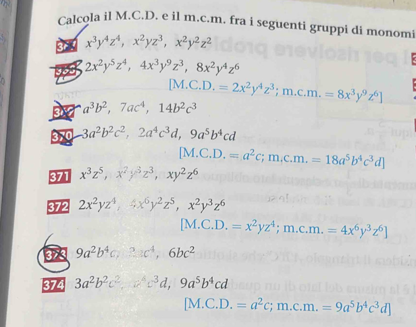 Calcola il M.C.D. e il m.c.m. fra i seguenti gruppi di monomi
3 x^3y^4z^4,x^2yz^3,x^2y^2z^2
30 2x^2y^5z^4,4x^3y^9z^3,8x^2y^4z^6
n
[M.C.D.=2x^2y^4z^3;m.c.m.=8x^3y^9z^6]
3 a^3b^2,7ac^4,14b^2c^3
3 -3a^2b^2c^2,2a^4c^3d,9a^5b^4cd
[M.C.D.=a^2c;m.c.m.=18a^5b^4c^3d]
371 x^3z^5,x^2y^3z^3,xy^2z^6
372 2x^2yz^4,4x^6y^2z^5,x^2y^3z^6
[M.C.D.=x^2yz^4;m.c.m.=4x^6y^3z^6]
3x3 9a^2b^4c,3ac^4,6bc^2
374 3a^2b^2c^2,a^4c^3d,9a^5b^4cd
[M.C.D.=a^2c;m.c.m.=9a^5b^4c^3d]