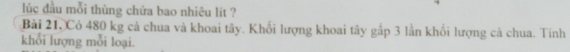 lúc đầu mỗi thùng chứa bao nhiêu lít ? 
Bài 21. Có 480 kg cả chua và khoai tây. Khối lượng khoai tây gấp 3 lần khối lượng cả chua. Tính 
khổi lượng mỗi loại.