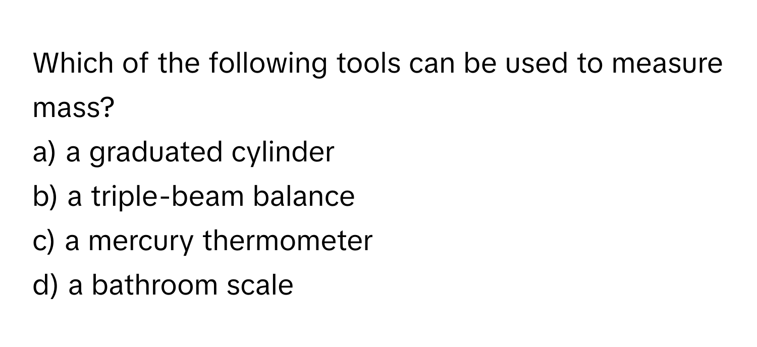 Which of the following tools can be used to measure mass?

a) a graduated cylinder 
b) a triple-beam balance 
c) a mercury thermometer 
d) a bathroom scale