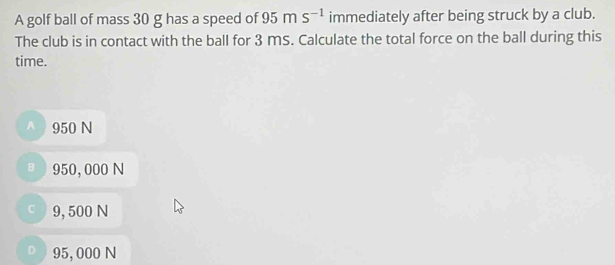 A golf ball of mass 30 g has a speed of 95ms^(-1) immediately after being struck by a club.
The club is in contact with the ball for 3 mS. Calculate the total force on the ball during this
time.
A 950 N
ョ  950, 000 N
c 9, 500 N
) 95, 000 N