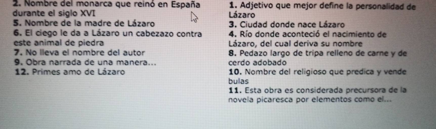 Nombre del monarca que reinó en España 1. Adjetivo que mejor define la personalidad de 
durante el siglo XVI Lázaro 
5. Nombre de la madre de Lázaro 3. Ciudad donde nace Lázaro 
6. El ciego le da a Lázaro un cabezazo contra 4. Río donde aconteció el nacimiento de 
este animal de piedra Lázaro, del cual deriva su nombre 
7. No lleva el nombre del autor 8. Pedazo largo de tripa relleno de carne y de 
9. Obra narrada de una manera... cerdo adobado 
12. Primes amo de Lázaro 10. Nombre del religioso que predica y vende 
bulas 
11. Esta obra es considerada precursora de la 
novela picaresca por elementos como el...