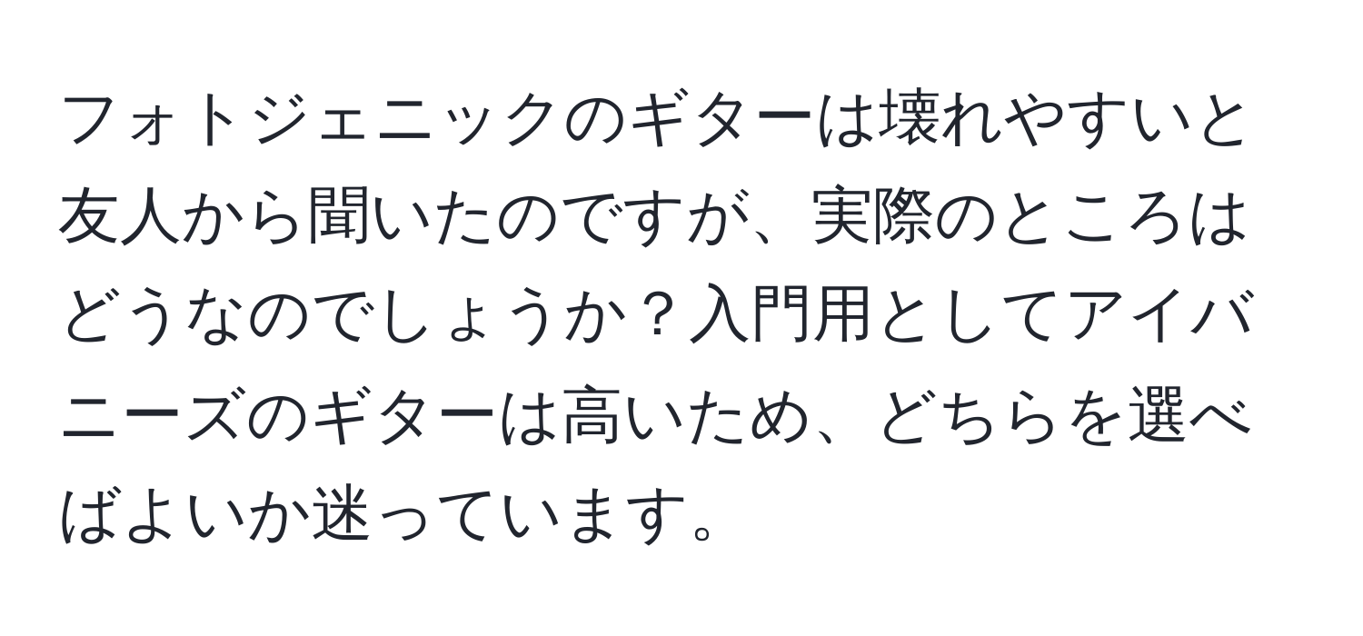 フォトジェニックのギターは壊れやすいと友人から聞いたのですが、実際のところはどうなのでしょうか？入門用としてアイバニーズのギターは高いため、どちらを選べばよいか迷っています。