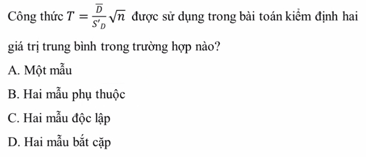 Công thức T=frac overline DS'_Dsqrt(n) được sử dụng trong bài toán kiểm định hai
giá trị trung bình trong trường hợp nào?
A. Một mẫu
B. Hai mẫu phụ thuộc
C. Hai mẫu độc lập
D. Hai mẫu bắt cặp