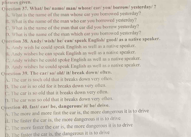 phrases given.
Question 37. What/ be/ name/ man/ whose/ car/ you/ borrow/ yesterday/ ?
A. What is the name of the man whose car you borrowed yesterday?
B. What is the name of the man who car you borrowed yesterday?
C. What is the name of the man that car did you borrow yesterday?
D. What is the name of the man which car you borrowed yesterday?
Question 38. Andy/ wish/ he/ can/ speak English/ good/ as a native speaker.
A. Andy wish he could speak English as well as a native speaker.
B. Andy wishes he can speak English as well as a native speaker.
C. Andy wishes he could spoke English as well as a native speaker.
D. Andy wishes he could speak English as well as a native speaker.
Question 39. The car/ so/ old/ it/ break down/ often.
A. The car is such old that it breaks down very often.
B. The car is so old for it breaks down very often.
C. The car is so old that it breaks down very often.
D. The car was so old that it breaks down very often.
Question 40. fast/ car/ be, dangerous/ it/ be/ drive.
A. The more and more fast the car is, the more dangerous it is to drive
B. The faster the car is, the more dangerous it is to drive
C. The more faster the car is, the more dangerous it is to drive
D. The faster the car is, the dangerous it is to drive