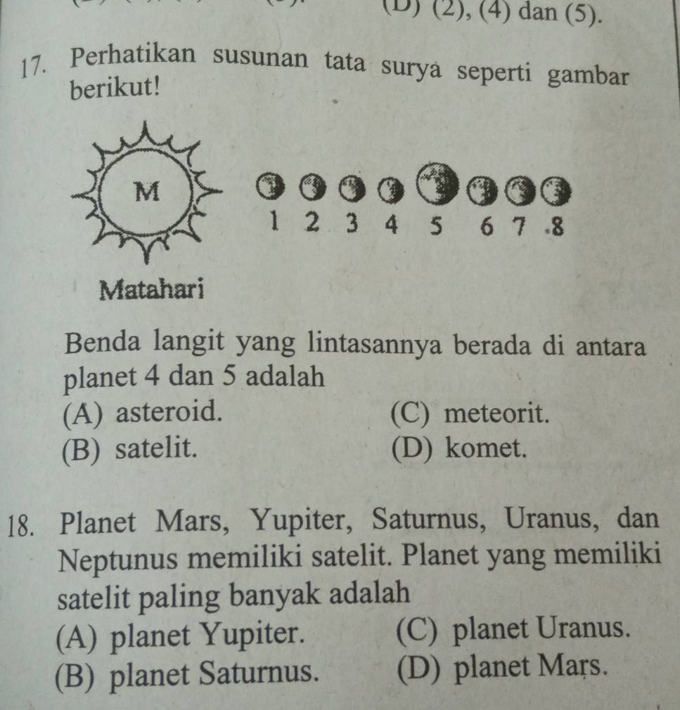 (D) (2), (4) dan (5).
17. Perhatikan susunan tata surya seperti gambar
berikut!
M
3
1 2 3 4 5 6 7. 8
Matahari
Benda langit yang lintasannya berada di antara
planet 4 dan 5 adalah
(A) asteroid. (C) meteorit.
(B) satelit. (D) komet.
18. Planet Mars, Yupiter, Saturnus, Uranus, dan
Neptunus memiliki satelit. Planet yang memiliki
satelit paling banyak adalah
(A) planet Yupiter. (C) planet Uranus.
(B) planet Saturnus. (D) planet Mars.