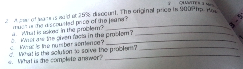 QUARTER 3 MATH 
2. A pair of jeans is sold at 25% discount. The original price is 900Php. How 

much is the discounted price of the jeans? 
a. What is asked in the problem? 
b. What are the given facts in the problem? 
c. What is the number sentence? 
_ 
d. What is the solution to solve the problem?_ 
e. What is the complete answer?