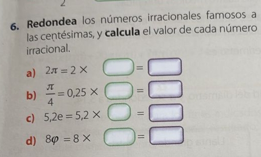 2 
6. Redondea los números irracionales famosos a 
las centésimas, y calcula el valor de cada número 
irracional. 
a) 2π =2*° bigcirc =□
b)  π /4 =0,25* □ =□
c) 5,2e=5,2* □ =□
d) 8varphi =8* □ =□