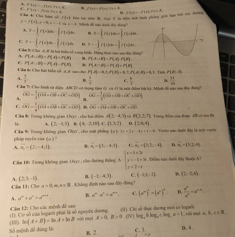 A.
C. F'(x)=-f(x),forall x∈ K.
F'(x)=f(x),forall x∈ K. B. f'(x)=F(x),forall x∈ K. f'(x)=-F(x),forall x∈ K.
D.
Câu 4: Cho hàm số f(x) liên tục trên R. Goi S là diện tích hình phẳng giới hạn bởi các đường
2 y=f(x),y=0,x=-1 và x=4. Mệnh đề nào dưới đây đúng?
A. S=∈tlimits _(-1)^1f(x)dx-∈tlimits _1^(4f(x)dx. B. S=∈tlimits _(-1)^1f(x)dx+∈tlimits _1^4f(x)dx.
C. S=-∈tlimits _0^1f(x)dx-∈tlimits _2^4f(x)dx. D. S=-∈tlimits _(-1)^1f(x)dx+∈tlimits _1^4f(x)dx.
Câu 5: Cho A, B là hai biến cố xung khắc. Đằng thức nào sau đây đúng?
A. P(A∪ B)=P(A)+P(B). B. P(A∪ B)=P(A)· P(B).
CF
C. P(A∪ B)=P(A)-P(B). D. P(A∩ B)=P(A)+P(B).
Câu 6: Cho hai biến cố A, B sao cho P(A)=0,5;P(B)=0,7;P(A|B)=0,3. Tính P(B|A).
A. frac 5)7.
B.  3/7 .  6/7 .  21/50 .
C.
D.
Câu 7: Cho hình tứ diện ABCD có trọng tâm G và O là một điểm bắt kỳ. Mệnh đề nào sau đây đúng?
A. vector OG= 1/3 (vector OA+vector OB+vector OC+vector OD) vector OG= 1/2 (vector OA+vector OB+vector OC+vector OD)
B.
C. vector OG= 1/4 (vector OA+vector OB+vector OC+vector OD). D. vector OG=vector OA+vector OB+vector OC+vector OD.
Câu 8: Trong không gian Oxyz , cho hai điểm A(2;-4;3) và B(2;2;7). Trung điểm của đoạn AB có tọa độ
là: A. (2;-1;5). B. (4;-2;10). C. (1;3;2). D. (2;6;4).
* Câu 9: Trong không gian Oxyz , cho mặt phẳng (α): 3x+2 y-4z+1=0. Vectơ nào dưới đây là một vectơ
pháp tuyến của (α)?
A. vector n_3=(2;-4;1). vector n_1=(3;-4;1). C. vector n_4=(3;2;-4). D. vector n_2=(3;2;4).
B.
^
Câu 10: Trong không gian Oxyz , cho đường thẳng 1: beginarrayl x=1+2t y=-1+3t z=2-tendarray.. Điểm nào dưới đây thuộc Δ?
A. (2;3;-1).
B. (-1;-4;3). C. (-1;1;-2). D. (2;-2;4).
Câu 11: Cho a>0,m,n∈ R. Khắng định nào sau dây đúng?
A. a^m+a^n=a^(m+n). B. a^m· a^n=a^(m.n). C. (a^m)^n=(a^n)^m. D.  a^m/a^n =a^(n-m).
Câu 12: Cho các mệnh đề sau:
(I). Cơ số của logarit phải là số nguyên dương. (II). Chỉ số thực dương mới có logarit.
(III). ln (A+B)=ln A+ln B với mọi A>0,B>0. (IV) log _ab.log _bc log _ca=1 , với mọi a, b, c∈ R.
ố mệnh đề đúng là: C. 3. D. 4 .
B. 2 .
to