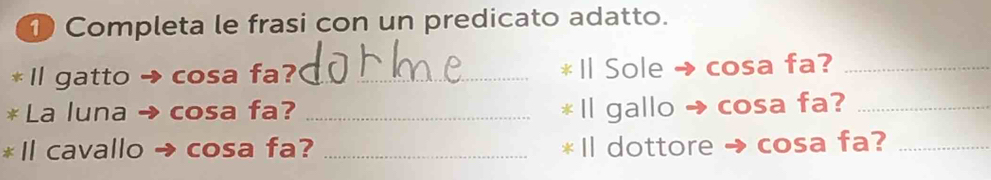 ① Completa le frasi con un predicato adatto. 
* Il gatto → cosa fa? _l Sole → cosa fa?_ 
* La luna → cosa fa? _ Il gallo → cosa fa?_ 
* Il cavallo cosa fa? _* Il dottore → cosa fa?_