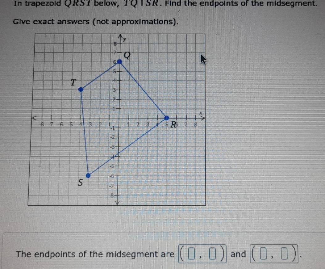 In trapezoid QRST below, TQ I SR. Find the endpoints of the midsegment. 
Give exact answers (not approximations). 
The endpoints of the midsegment are (□ ,□ ) and (□ ,□ ).