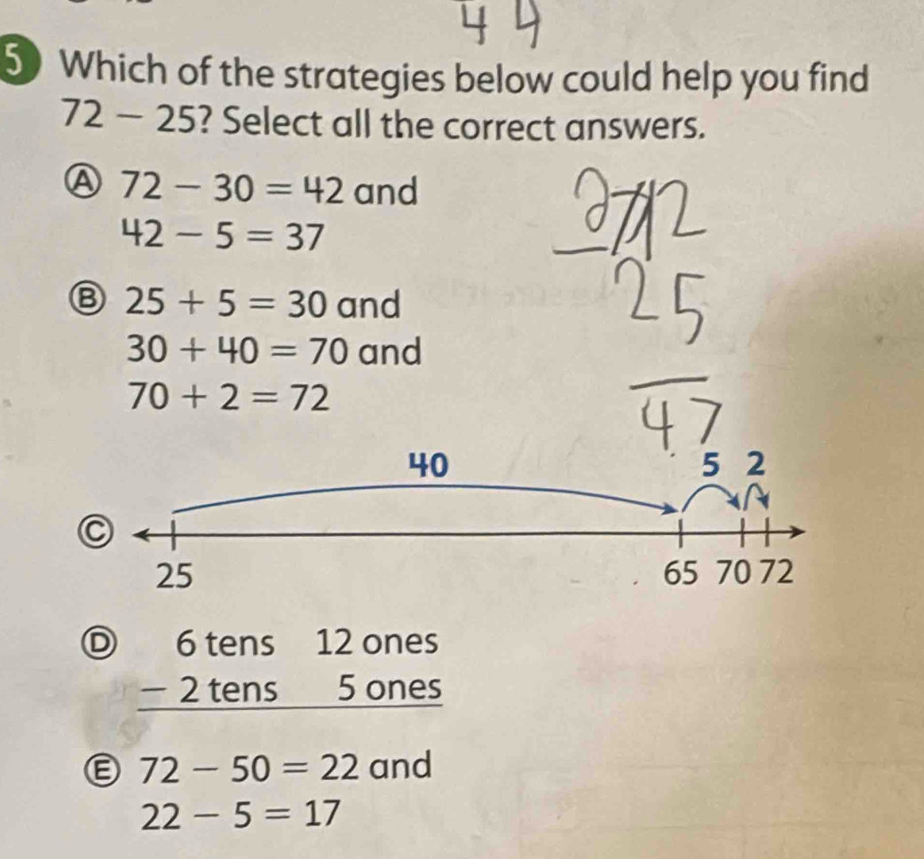 Which of the strategies below could help you find
72-25 ? Select all the correct answers.
Ⓐ 72-30=42 and
42-5=37
Ⓑ 25+5=30 and
30+40=70 and
70+2=72
40 5 2
C
65
25 70 72
D beginarrayr 6tens12ones -2tens5ones hline endarray
Ⓔ 72-50=22 and
22-5=17