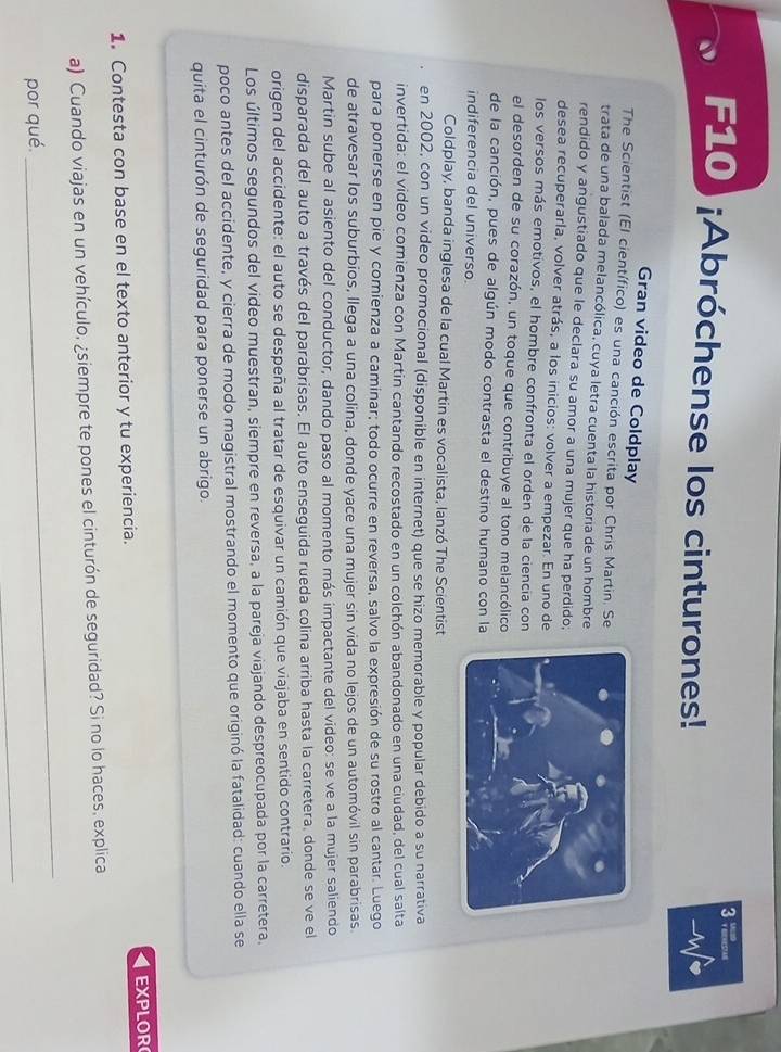 F10) ¡Abróchense los cinturones!
Gran video de Coldplay
The Scientist (El científico) es una canción escrita por Chris Martin. Se
trata de una balada melancólica, cuya letra cuenta la historia de un hombre
rendido y angustiado que le declara su amor a una mujer que ha perdido;
desea recuperarla, volver atrás, a los inicios: volver a empezar. En uno de
los versos más emotivos, el hombre confronta el orden de la ciencia con
el desorden de su corazón, un toque que contribuye al tono melancólico
de la canción, pues de algún modo contrasta el destino humano con la
indiferencia del universo
Coldplay, banda inglesa de la cual Martin es vocalista, lanzó The Scientist
en 2002, con un video promocional (disponible en internet) que se hizo memorable y popular debido a su narrativa
invertida: el video comienza con Martin cantando recostado en un colchón abandonado en una ciudad, del cual salta
para ponerse en pie y comienza a caminar; todo ocurre en reversa, salvo la expresión de su rostro al cantar. Luego
de atravesar los suburbios, llega a una colina, donde yace una mujer sin vida no lejos de un automóvil sin parabrisas.
Martin sube al asiento del conductor, dando paso al momento más impactante del video: se ve a la mujer saliendo
disparada del auto a través del parabrisas. El auto enseguida rueda colina arriba hasta la carretera, donde se ve el
origen del accidente: el auto se despeña al tratar de esquivar un camión que viajaba en sentido contrario.
Los últimos segundos del video muestran, siempre en reversa, a la pareja viajando despreocupada por la carretera.
poco antes del accidente, y cierra de modo magistral mostrando el momento que originó la fatalidad: cuando ella se
quita el cinturón de seguridad para ponerse un abrigo
EXPLOR
1.Contesta con base en el texto anterior y tu experiencia.
a) Cuando viajas en un vehículo, ¿siempre te pones el cinturón de seguridad? Si no lo haces, explica
_
por qué.
_