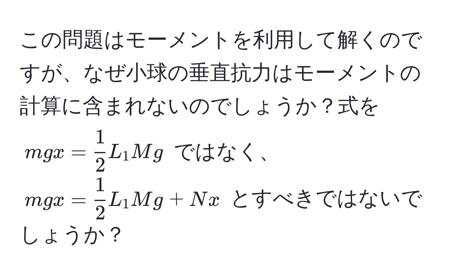 この問題はモーメントを利用して解くのですが、なぜ小球の垂直抗力はモーメントの計算に含まれないのでしょうか？式を $mgx =  1/2 L_1Mg$ ではなく、$mgx =  1/2 L_1Mg + Nx$ とすべきではないでしょうか？