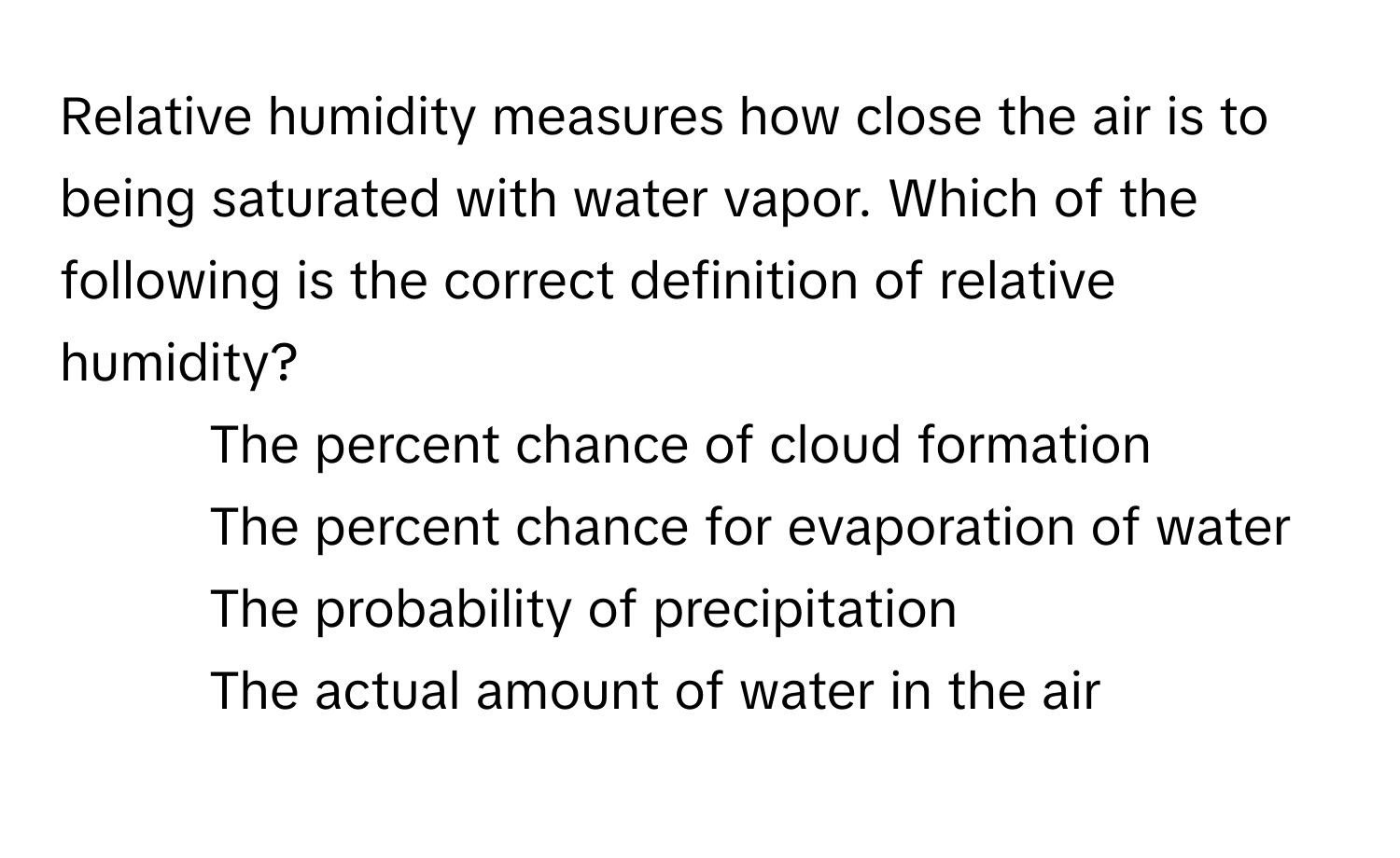 Relative humidity measures how close the air is to being saturated with water vapor. Which of the following is the correct definition of relative humidity?

1) The percent chance of cloud formation 
2) The percent chance for evaporation of water 
3) The probability of precipitation 
4) The actual amount of water in the air