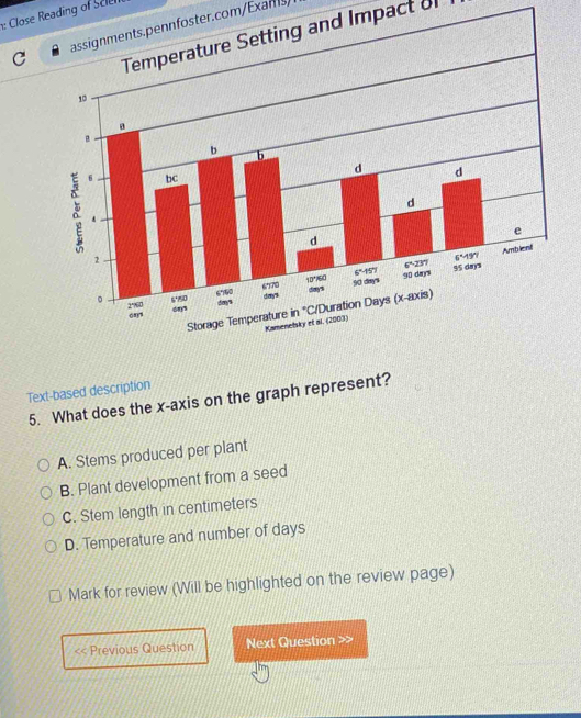 Close Reading of Selen
assignments.pennfoster.com/Exans)
Temperature Setting and Impact o
Text-based description
5. What does the x-axis on the graph represent?
A. Stems produced per plant
B. Plant development from a seed
C. Stem length in centimeters
D. Temperature and number of days
Mark for review (Will be highlighted on the review page)
a Previous Question Next Question >>