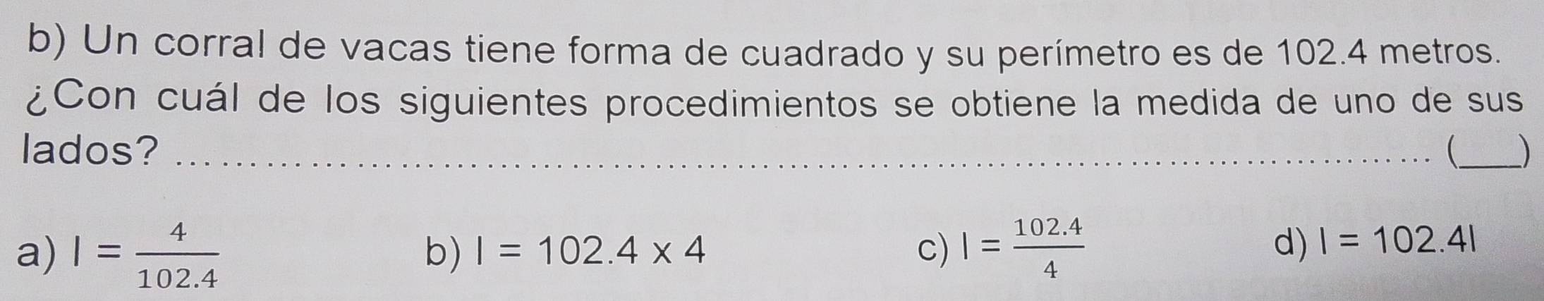 Un corral de vacas tiene forma de cuadrado y su perímetro es de 102.4 metros.
¿Con cuál de los siguientes procedimientos se obtiene la medida de uno de sus
lados? _ _)
b) I=102.4* 4 c) d) I=102.4l
a) I= 4/102.4  I= (102.4)/4 