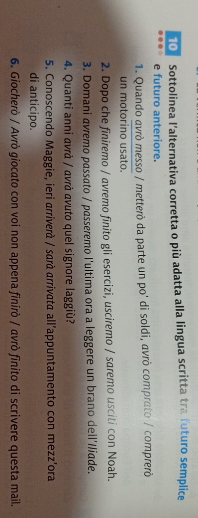 Sottolinea l’alternativa corretta o più adatta alla lingua scritta tra futuro semplice 
e futuro anteriore. 
1. Quando avrò messo / metterò da parte un po’ di soldi, avrò comprato / comprerò 
un motorino usato. 
2. Dopo che finiremo / avremo finito gli esercizi, usciremo / saremo usciti con Noah. 
3. Domani avremo passato / passeremo l’ultima ora a leggere un brano dell'Iliade. 
4. Quanti anni avrà / avrà avuto quel signore laggiù? 
5. Conoscendo Maggie, ieri arriverà / sarà arrivata all’appuntamento con mezz’ora 
di anticipo. 
6. Giocherò / Avrò giocato con voi non appena finirò / avrò finito di scrivere questa mail.