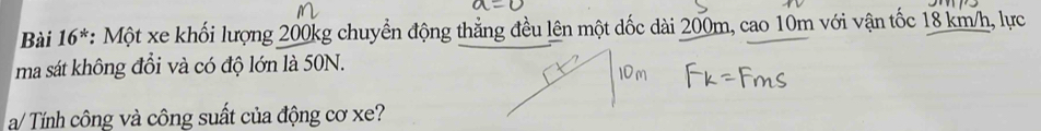 Bài 16^* : Một xe khối lượng 200kg chuyển động thẳng đều lên một dốc dài 200m, cao 10m với vận tốc 18 km/h, lực 
ma sát không đổi và có độ lớn là 50N. 
a/ Tính công và công suất của động cơ xe?