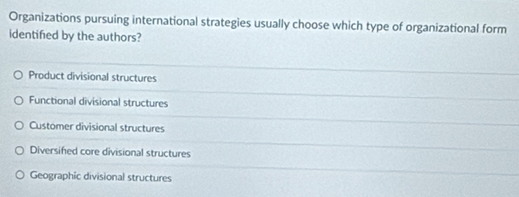 Organizations pursuing international strategies usually choose which type of organizational form
identified by the authors?
Product divisional structures
Functional divisional structures
Customer divisional structures
Diversifed core divisional structures
Geographic divisional structures