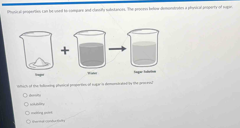 Physical properties can be used to compare and classify substances. The process below demonstrates a physical property of sugar.
ugar Solution
Which of the following physical properties of sugar is demonstrated by the process?
density
solubility
melting point
thermal conductivity