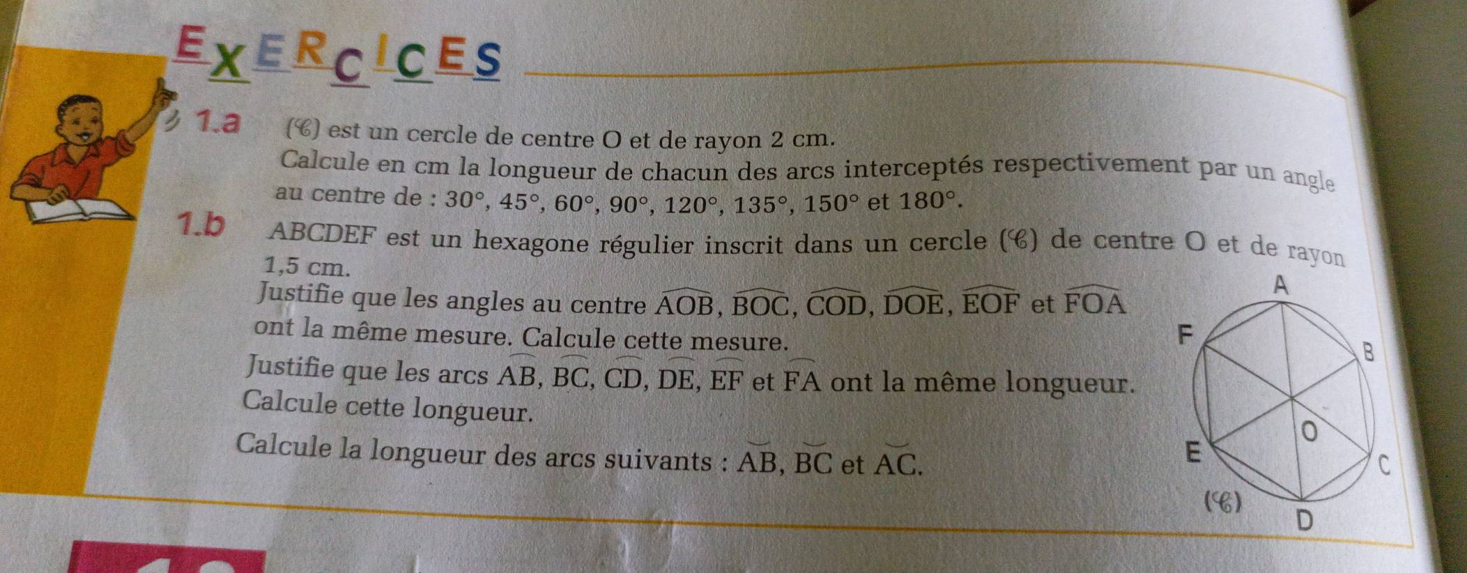 EXERCICES 
1.ª () est un cercle de centre O et de rayon 2 cm. 
Calcule en cm la longueur de chacun des arcs interceptés respectivement par un angle 
au centre de : 30°, 45°, 60°, 90°, 120°, 135°, 150° et 180°. 
1.b ABCDEF est un hexagone régulier inscrit dans un cercle (é) de centre O et de rayon
1,5 cm. 
Justifie que les angles au centre widehat AOB, widehat BOC, widehat COD, widehat DOE, widehat EOF et widehat FOA
ont la même mesure. Calcule cette mesure. 
Justifie que les arcs AB, BC, CD, DE, EF et widehat FA ont la même longueur. 
Calcule cette longueur. 
Calcule la longueur des arcs suivants : vector AB, vector BC et overline AC.