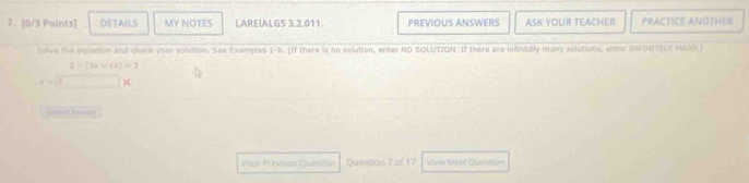 7 [0/3 Points] DETAILS MY NOTES LAREIALG5 3.2.011. PREVIOUS ANSWERS ASK YOUR TEACHER PRACTICE ANOTHER 
Colve the equation and check your solution. See Examples 1-8. (If there is no solution, enter NO SOLUTION. If there are infnitely many solutions, enter INFUNTELY MANY)
x=sqrt(u)frac 3+(2x-12)=2 xendarray
oh Bem 
Vew Previous Question Question 7 of 17 Viea Next Quifstion