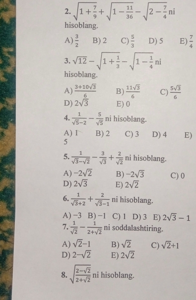 sqrt(1+frac 7)9+sqrt(1-frac 11)36-sqrt(2-frac 7)4ni
hisoblang.
A)  3/2  B) 2 C)  5/3  D) 5 E)  7/4 
3. sqrt(12)-sqrt(1+frac 1)3-sqrt(1-frac 1)4ni
hisoblang.
A)  (3+10sqrt(3))/6  B)  11sqrt(3)/6  C)  5sqrt(3)/6 
D) 2sqrt(3) E) 0
4.  1/sqrt(5)-2 - 5/sqrt(5)  ni hisoblang.
A) 1 B) 2 C) 3 D) 4 E)
5
5.  1/sqrt(3)-sqrt(2) - 3/sqrt(3) + 2/sqrt(2)  ni hisoblang.
A) -2sqrt(2) B) -2sqrt(3) C) 0
D) 2sqrt(3) E) 2sqrt(2)
6.  1/sqrt(3)+2 + 2/sqrt(3)-1  ni hisoblang.
A) −3 B) −1 C) 1 D) 3 E) 2sqrt(3)-1
7.  1/sqrt(2) - 1/2+sqrt(2)  ni soddalashtiring.
A) sqrt(2)-1 B) sqrt(2) C) sqrt(2)+1
D) 2-sqrt(2) E) 2sqrt(2)
8. sqrt(frac 2-sqrt 2)2+sqrt(2)ni hisoblang.